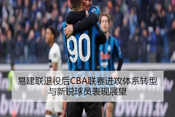 易建联退役后CBA联赛进攻体系转型与新锐球员表现展望 - tongbaoyule